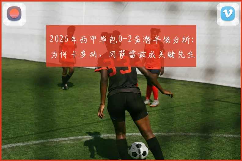 2026年西甲毕包0-2黄潜半场分析：为何卡多纳、冈萨雷兹成关键先生，附全场录像回放入口