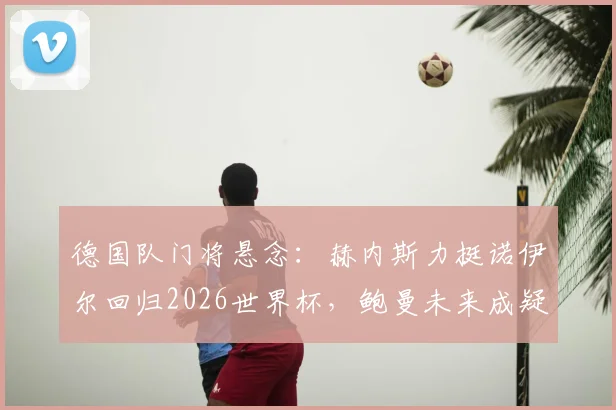 德国队门将悬念:赫内斯力挺诺伊尔回归2026世界杯,鲍曼未来成疑,深度解析三人竞争格局