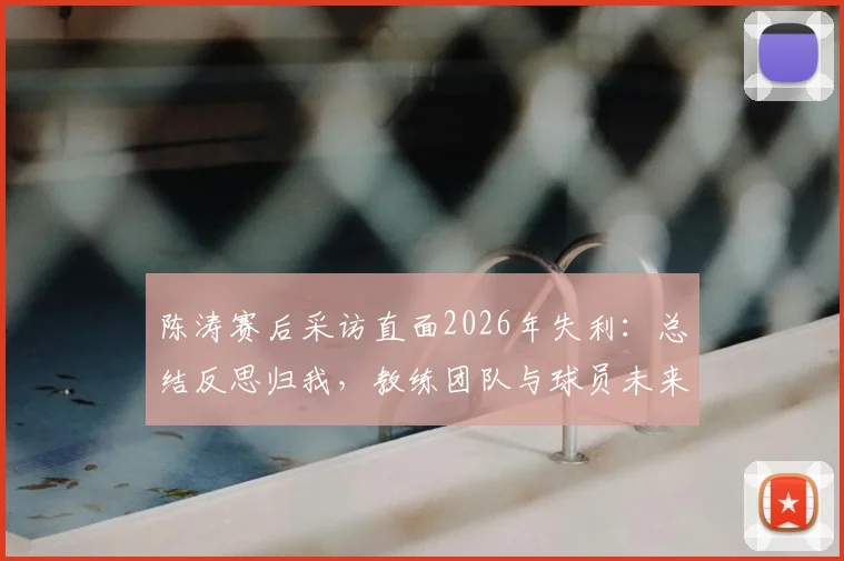 陈涛赛后采访直面2026年失利:总结反思归我,教练团队与球员未来如何走出困局?