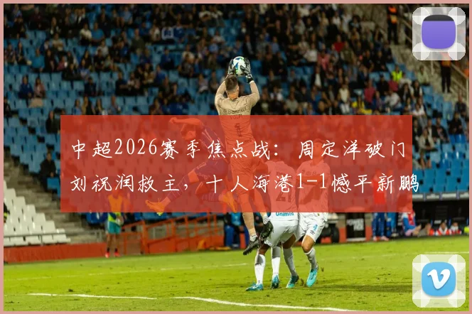 中超2026赛季焦点战：周定洋破门刘祝润救主，十人海港1-1憾平新鹏城，附全场技术统计与球员评分