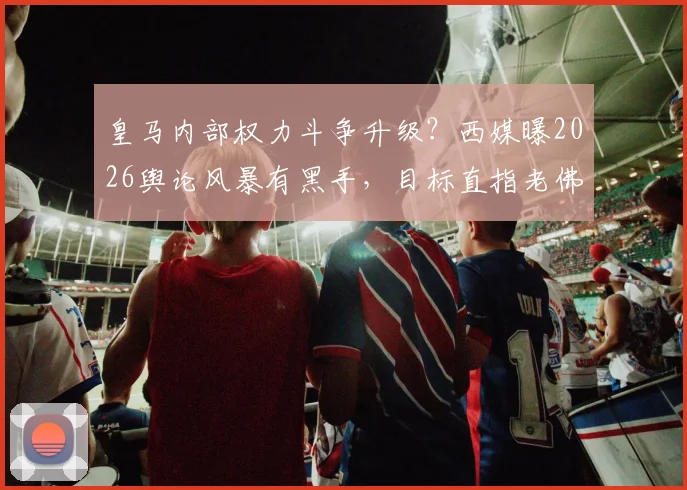 皇马内部权力斗争升级?西媒曝2026舆论风暴有黑手,目标直指老佛爷地位