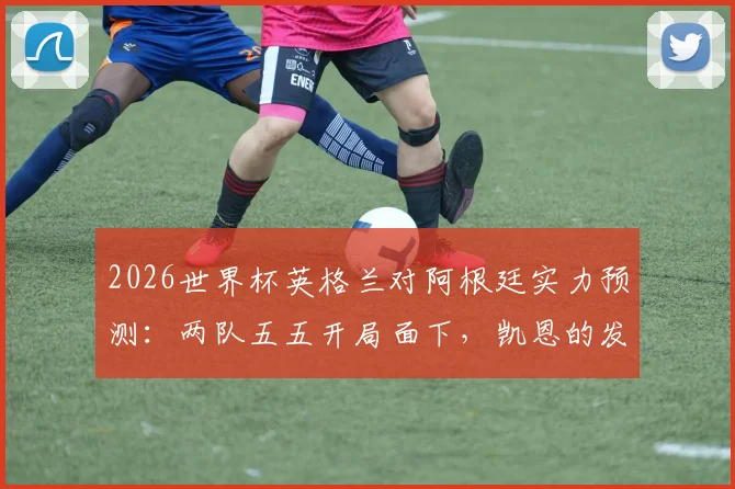 2026世界杯英格兰对阿根廷实力预测：两队五五开局面下，凯恩的发挥成为决定性因素