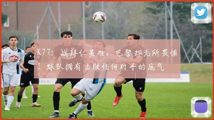 K77:战拜仁虽难,巴黎却无所畏惧!球队拥有击败任何对手的底气