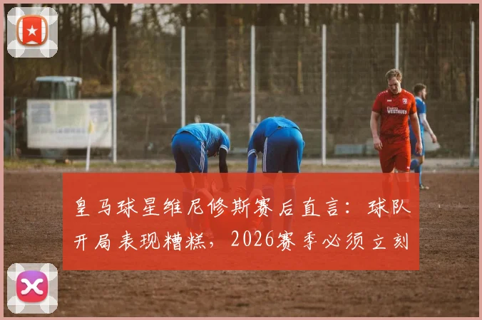 皇马球星维尼修斯赛后直言：球队开局表现糟糕，2026赛季必须立刻做出战术与心态双重调整
