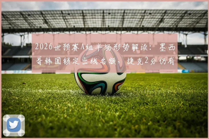 2026世预赛A组半场形势解读:墨西哥韩国锁定出线名额,捷克2分仍有生机