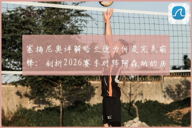 塞梅尼奥详解哈兰德为何是完美前锋：剖析2026赛季对阵阿森纳的历史数据与绝佳时机