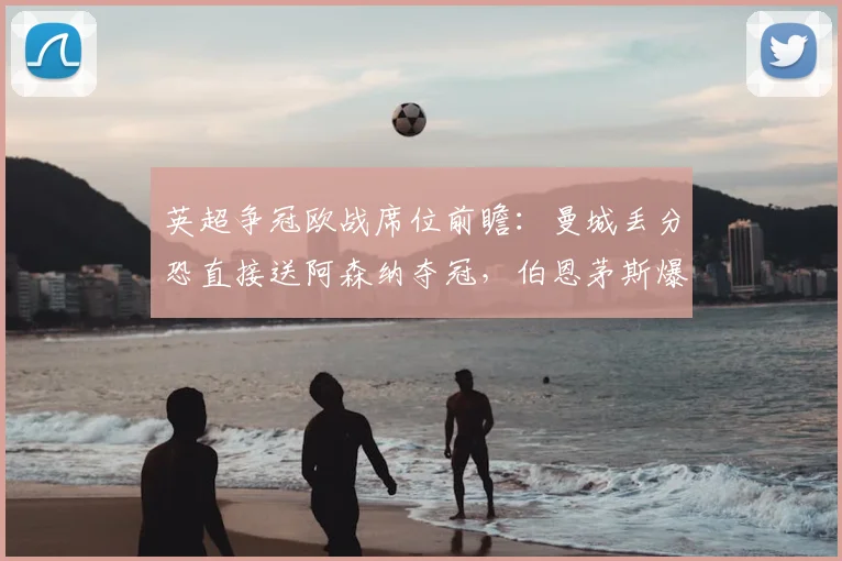 英超争冠欧战席位前瞻：曼城丢分恐直接送阿森纳夺冠，伯恩茅斯爆冷冲击欧冠资格分析