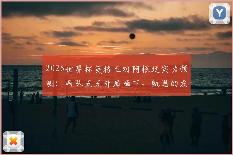 2026世界杯英格兰对阿根廷实力预测:两队五五开局面下,凯恩的发挥成为决定性因素