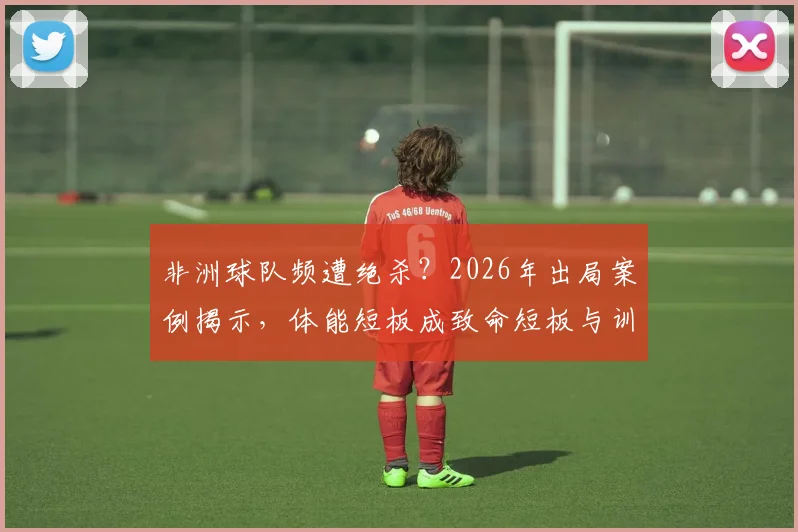非洲球队频遭绝杀？2026年出局案例揭示，体能短板成致命短板与训练新思路