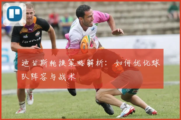迪甘斯轮换策略解析:如何优化球队阵容与战术