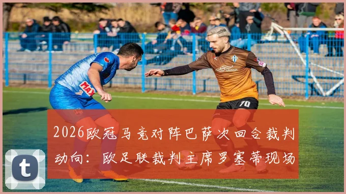 2026欧冠马竞对阵巴萨次回合裁判动向:欧足联裁判主席罗塞蒂现场督战,比赛判罚尺度成焦点
