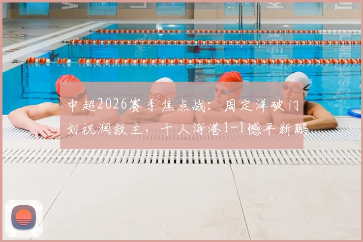 中超2026赛季焦点战:周定洋破门刘祝润救主,十人海港1-1憾平新鹏城,附全场技术统计与球员评分