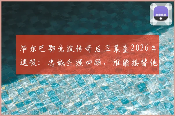 毕尔巴鄂竞技传奇后卫莱奎2026年退役:忠诚生涯回顾,谁能接替他的位置?