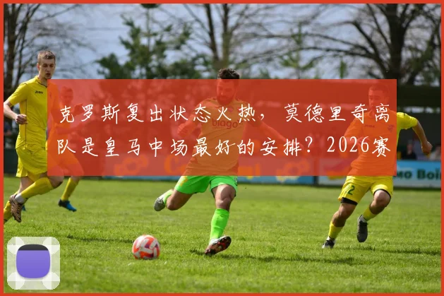 克罗斯复出状态火热，莫德里奇离队是皇马中场最好的安排？2026赛季最新分析