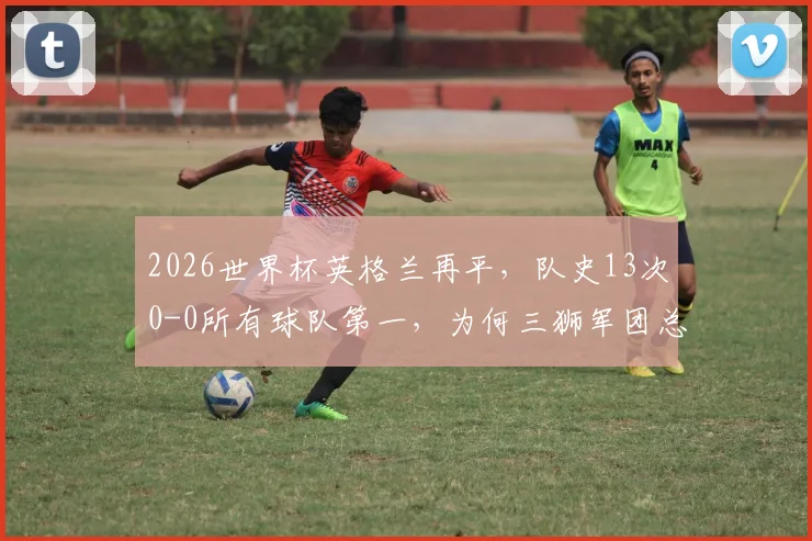 2026世界杯英格兰再平，队史13次0-0所有球队第一，为何三狮军团总踢沉闷比赛？