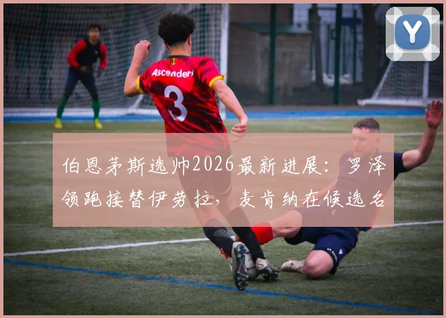 伯恩茅斯选帅2026最新进展：罗泽领跑接替伊劳拉，麦肯纳在候选名单