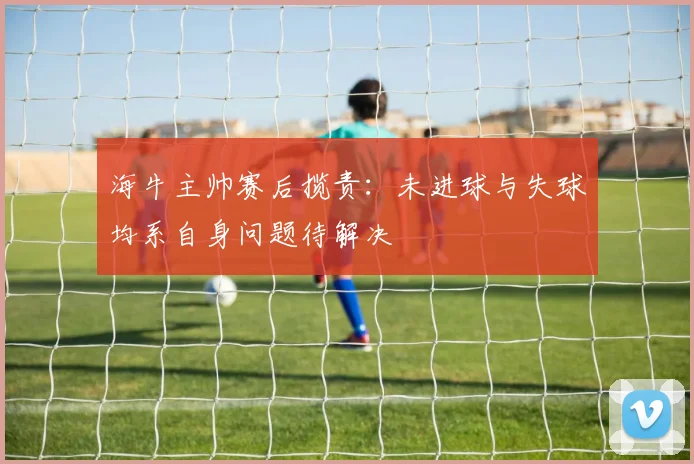 海牛主帅赛后揽责：未进球与失球均系自身问题待解决