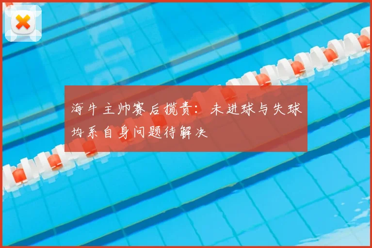 海牛主帅赛后揽责:未进球与失球均系自身问题待解决