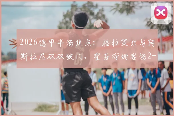 2026德甲半场焦点:格拉策尔与阿斯拉尼双双破门,霍芬海姆客场2-1领先汉堡,附赛事亮点回顾
