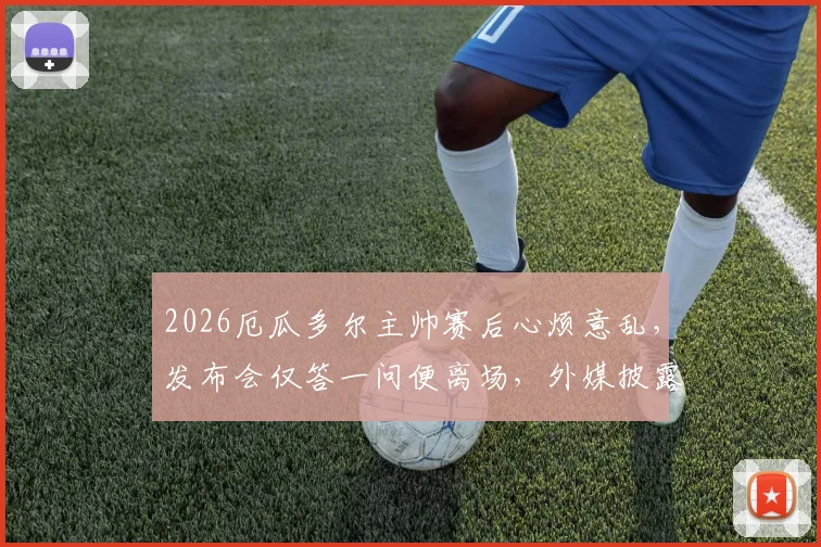 2026厄瓜多尔主帅赛后心烦意乱,发布会仅答一问便离场,外媒披露离席内幕