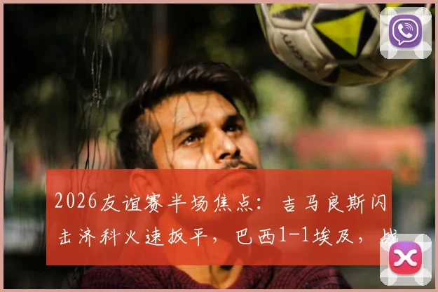 2026友谊赛半场焦点：吉马良斯闪击济科火速扳平，巴西1-1埃及，战况分析及全场回放指南