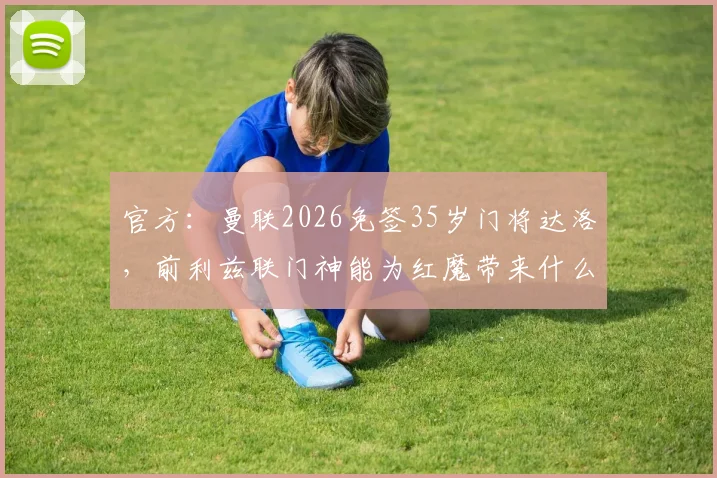 官方:曼联2026免签35岁门将达洛,前利兹联门神能为红魔带来什么?