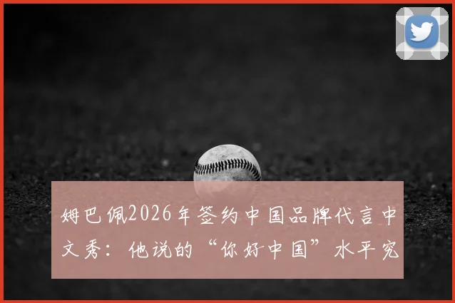 姆巴佩2026年签约中国品牌代言中文秀：他说的“你好中国”水平究竟如何？附粉丝求夸互动全记录