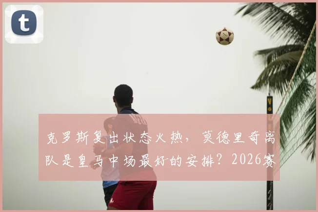 克罗斯复出状态火热，莫德里奇离队是皇马中场最好的安排？2026赛季最新分析