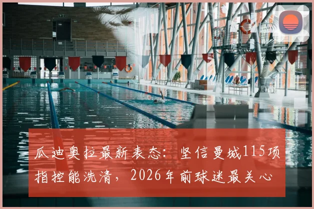 瓜迪奥拉最新表态：坚信曼城115项指控能洗清，2026年前球迷最关心的五大问题详解