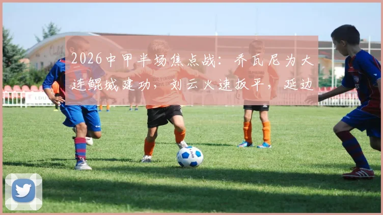 2026中甲半场焦点战：乔瓦尼为大连鲲城建功，刘云火速扳平，延边龙鼎客场1-1激战对手