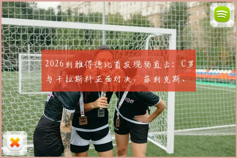 2026利雅得德比首发现场直击：C罗与卡拉斯科正面对决，菲利克斯、马内关键位置解析，附战术观察