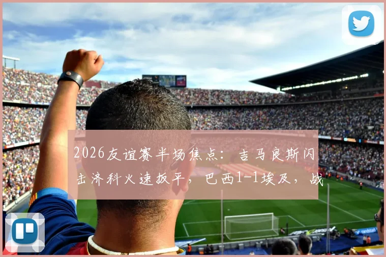 2026友谊赛半场焦点:吉马良斯闪击济科火速扳平,巴西1-1埃及,战况分析及全场回放指南