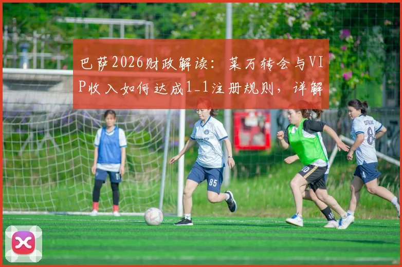 巴萨2026财政解读：莱万转会与VIP收入如何达成1_1注册规则，详解夏窗操作路径