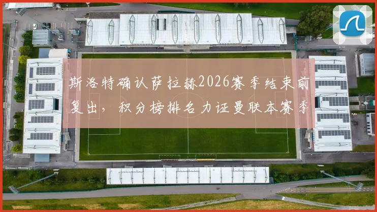 斯洛特确认萨拉赫2026赛季结束前复出,积分榜排名力证曼联本赛季有多难缠
