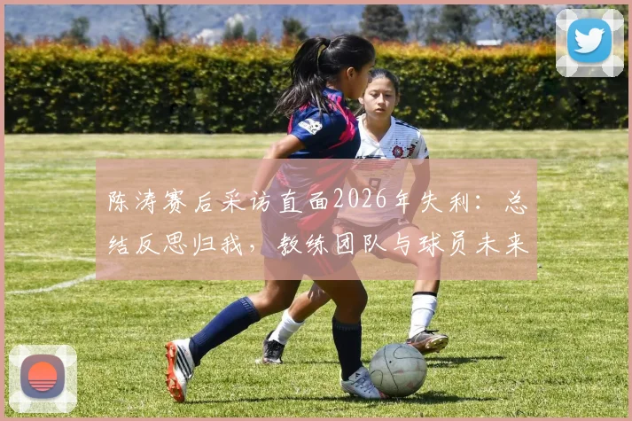 陈涛赛后采访直面2026年失利：总结反思归我，教练团队与球员未来如何走出困局？
