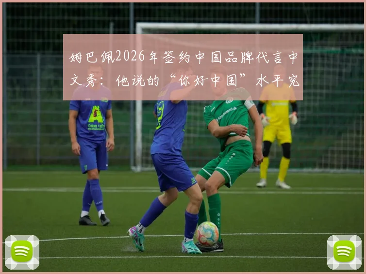 姆巴佩2026年签约中国品牌代言中文秀:他说的“你好中国”水平究竟如何?附粉丝求夸互动全记录