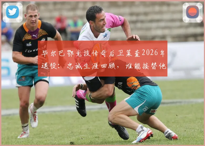 毕尔巴鄂竞技传奇后卫莱奎2026年退役：忠诚生涯回顾，谁能接替他的位置？