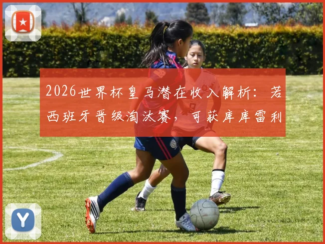 2026世界杯皇马潜在收入解析：若西班牙晋级淘汰赛，可获库库雷利亚转会相关补贴