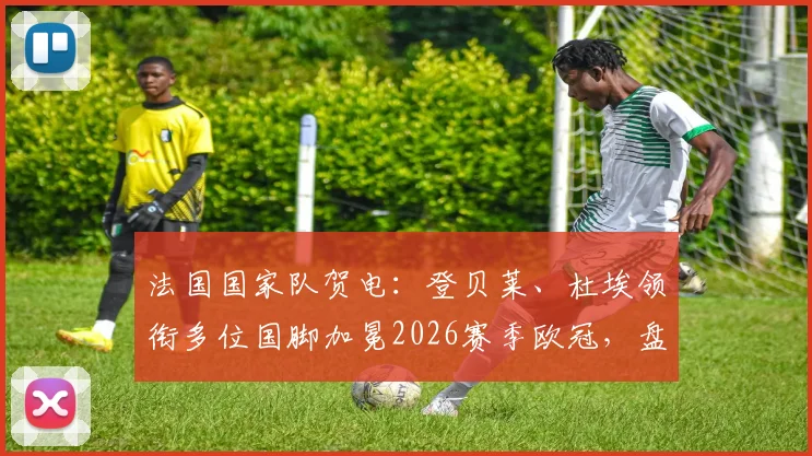 法国国家队贺电：登贝莱、杜埃领衔多位国脚加冕2026赛季欧冠，盘点今夏值得关注的法国天才新星