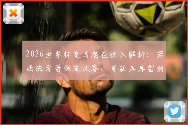 2026世界杯皇马潜在收入解析：若西班牙晋级淘汰赛，可获库库雷利亚转会相关补贴