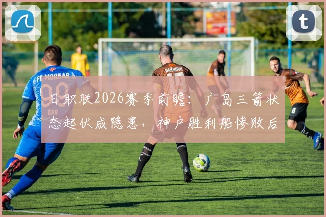 日职联2026赛季前瞻：广岛三箭状态起伏成隐患，神户胜利船惨败后如何调整？